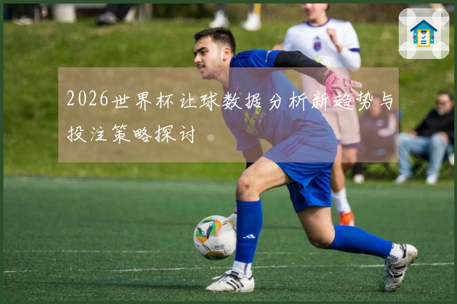 2026世界杯让球数据分析新趋势与投注策略探讨