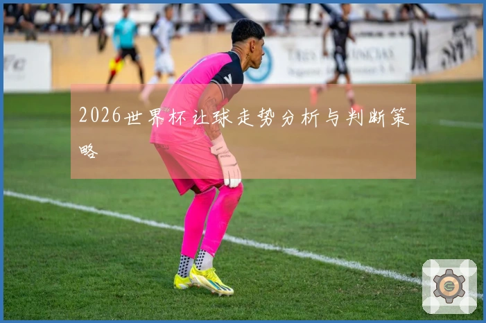 2026世界杯让球走势分析与判断策略