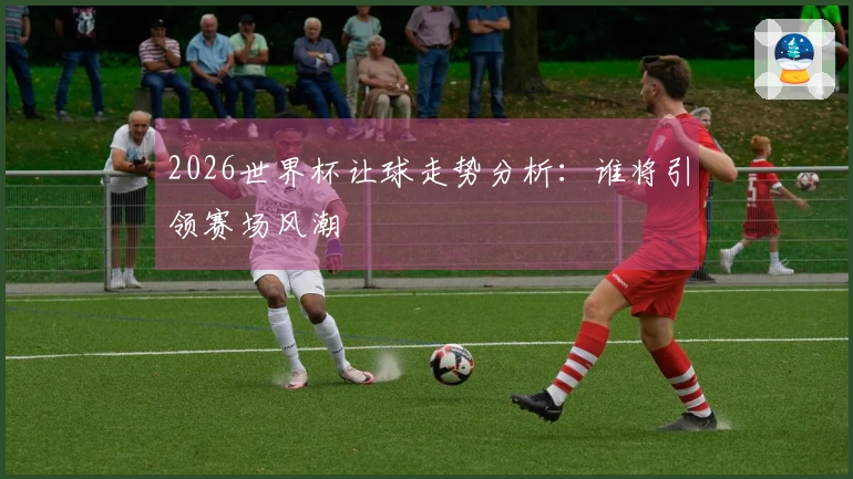 2026世界杯让球走势分析：谁将引领赛场风潮
