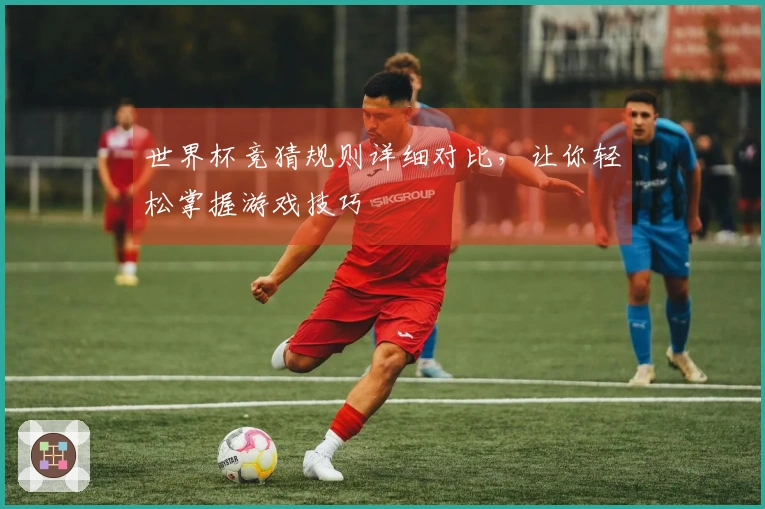 世界杯竞猜规则详细对比，让你轻松掌握游戏技巧