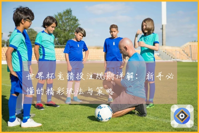 世界杯竞猜投注规则详解：新手必懂的精彩玩法与策略
